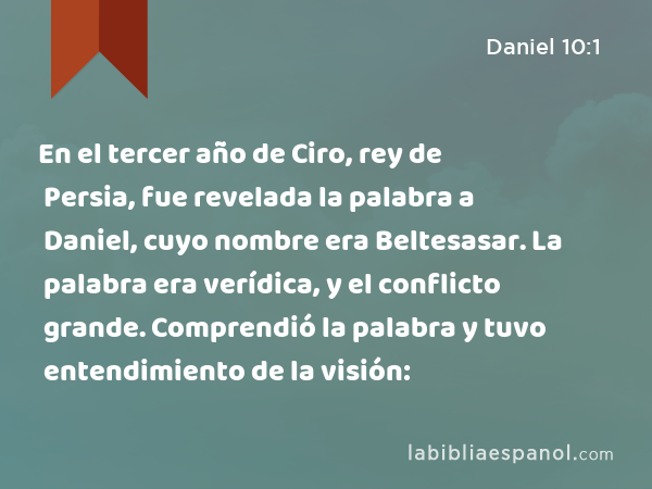 En el tercer año de Ciro, rey de Persia, fue revelada la palabra a Daniel, cuyo nombre era Beltesasar. La palabra era verídica, y el conflicto grande. Comprendió la palabra y tuvo entendimiento de la visión: - Daniel 10:1