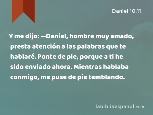 Y me dijo: —Daniel, hombre muy amado, presta atención a las palabras que te hablaré. Ponte de pie, porque a ti he sido enviado ahora. Mientras hablaba conmigo, me puse de pie temblando. - Daniel 10:11