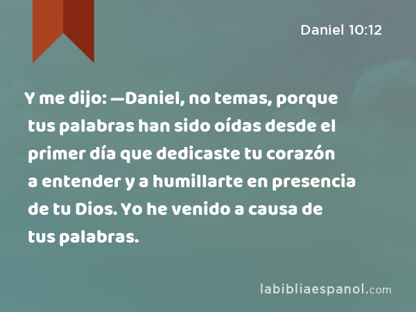 Y me dijo: —Daniel, no temas, porque tus palabras han sido oídas desde el primer día que dedicaste tu corazón a entender y a humillarte en presencia de tu Dios. Yo he venido a causa de tus palabras. - Daniel 10:12