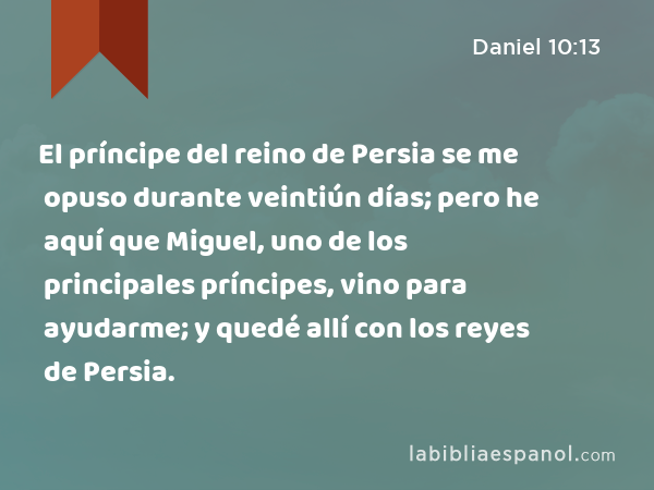 El príncipe del reino de Persia se me opuso durante veintiún días; pero he aquí que Miguel, uno de los principales príncipes, vino para ayudarme; y quedé allí con los reyes de Persia. - Daniel 10:13