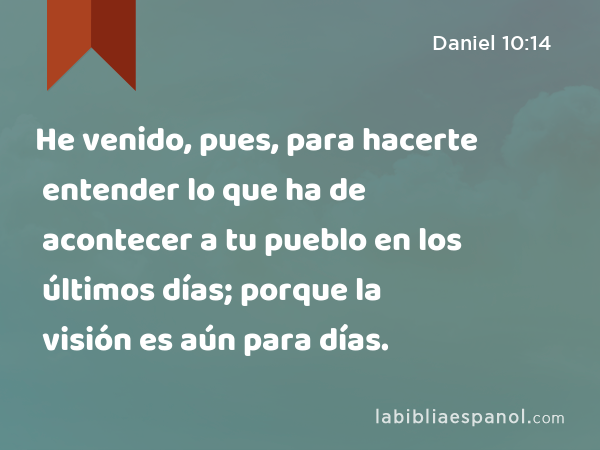 He venido, pues, para hacerte entender lo que ha de acontecer a tu pueblo en los últimos días; porque la visión es aún para días. - Daniel 10:14