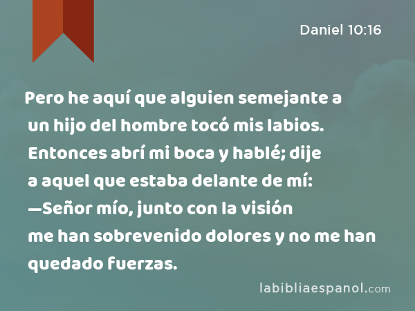 Pero he aquí que alguien semejante a un hijo del hombre tocó mis labios. Entonces abrí mi boca y hablé; dije a aquel que estaba delante de mí: —Señor mío, junto con la visión me han sobrevenido dolores y no me han quedado fuerzas. - Daniel 10:16