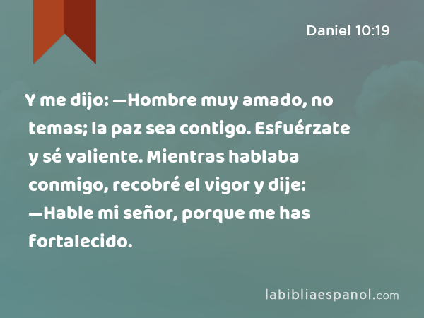 Y me dijo: —Hombre muy amado, no temas; la paz sea contigo. Esfuérzate y sé valiente. Mientras hablaba conmigo, recobré el vigor y dije: —Hable mi señor, porque me has fortalecido. - Daniel 10:19