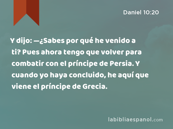 Y dijo: —¿Sabes por qué he venido a ti? Pues ahora tengo que volver para combatir con el príncipe de Persia. Y cuando yo haya concluido, he aquí que viene el príncipe de Grecia. - Daniel 10:20