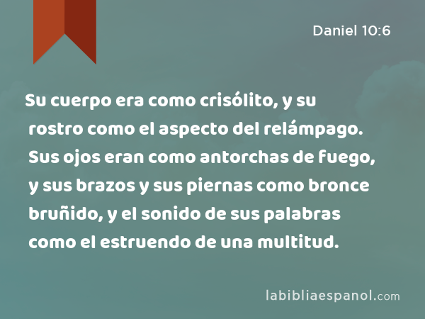 Su cuerpo era como crisólito, y su rostro como el aspecto del relámpago. Sus ojos eran como antorchas de fuego, y sus brazos y sus piernas como bronce bruñido, y el sonido de sus palabras como el estruendo de una multitud. - Daniel 10:6