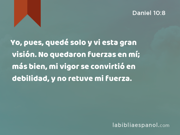 Yo, pues, quedé solo y vi esta gran visión. No quedaron fuerzas en mí; más bien, mi vigor se convirtió en debilidad, y no retuve mi fuerza. - Daniel 10:8