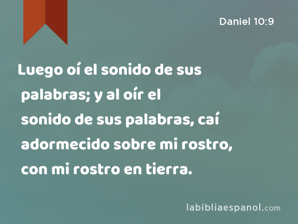 Luego oí el sonido de sus palabras; y al oír el sonido de sus palabras, caí adormecido sobre mi rostro, con mi rostro en tierra. - Daniel 10:9