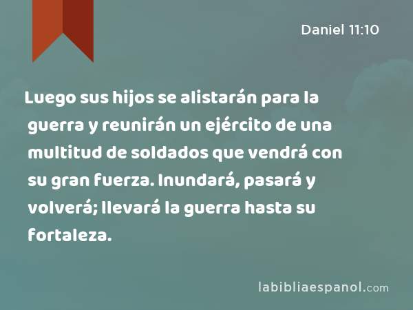 Luego sus hijos se alistarán para la guerra y reunirán un ejército de una multitud de soldados que vendrá con su gran fuerza. Inundará, pasará y volverá; llevará la guerra hasta su fortaleza. - Daniel 11:10