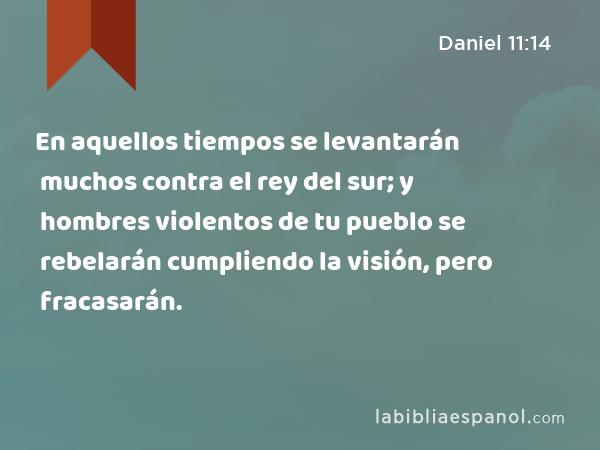 En aquellos tiempos se levantarán muchos contra el rey del sur; y hombres violentos de tu pueblo se rebelarán cumpliendo la visión, pero fracasarán. - Daniel 11:14