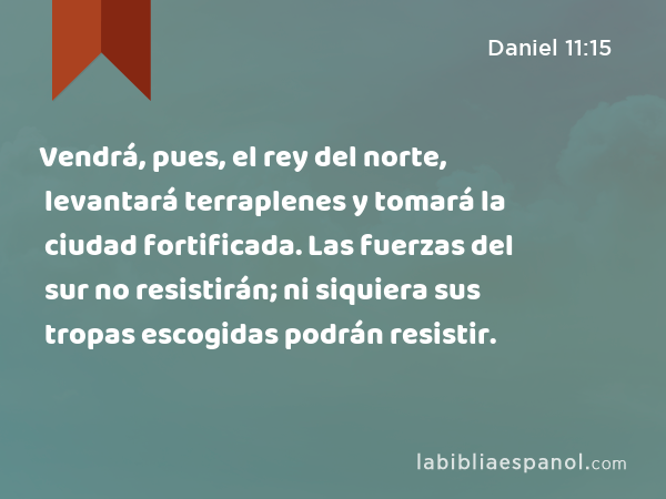 Vendrá, pues, el rey del norte, levantará terraplenes y tomará la ciudad fortificada. Las fuerzas del sur no resistirán; ni siquiera sus tropas escogidas podrán resistir. - Daniel 11:15