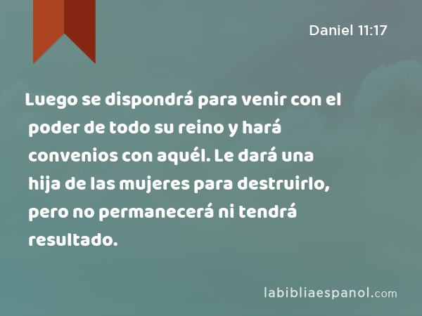 Luego se dispondrá para venir con el poder de todo su reino y hará convenios con aquél. Le dará una hija de las mujeres para destruirlo, pero no permanecerá ni tendrá resultado. - Daniel 11:17