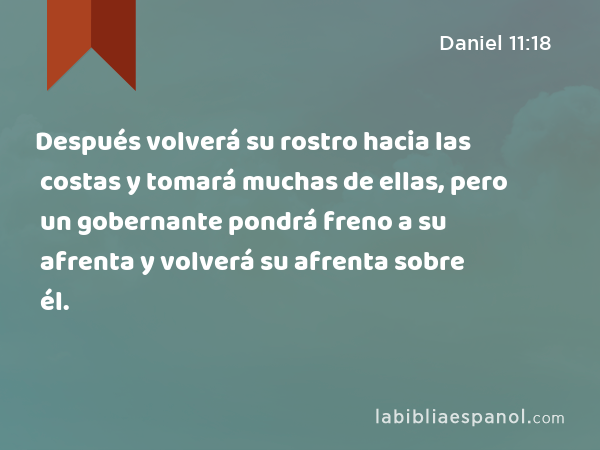 Después volverá su rostro hacia las costas y tomará muchas de ellas, pero un gobernante pondrá freno a su afrenta y volverá su afrenta sobre él. - Daniel 11:18