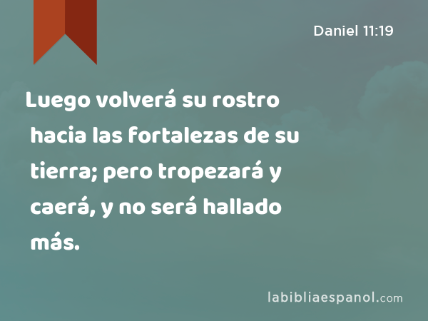 Luego volverá su rostro hacia las fortalezas de su tierra; pero tropezará y caerá, y no será hallado más. - Daniel 11:19