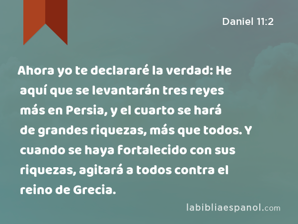 Ahora yo te declararé la verdad: He aquí que se levantarán tres reyes más en Persia, y el cuarto se hará de grandes riquezas, más que todos. Y cuando se haya fortalecido con sus riquezas, agitará a todos contra el reino de Grecia. - Daniel 11:2