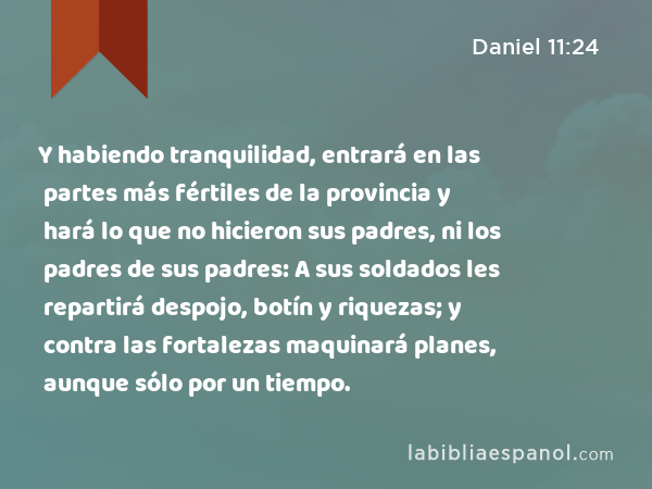 Y habiendo tranquilidad, entrará en las partes más fértiles de la provincia y hará lo que no hicieron sus padres, ni los padres de sus padres: A sus soldados les repartirá despojo, botín y riquezas; y contra las fortalezas maquinará planes, aunque sólo por un tiempo. - Daniel 11:24