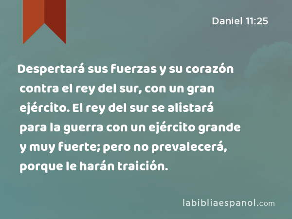 Despertará sus fuerzas y su corazón contra el rey del sur, con un gran ejército. El rey del sur se alistará para la guerra con un ejército grande y muy fuerte; pero no prevalecerá, porque le harán traición. - Daniel 11:25