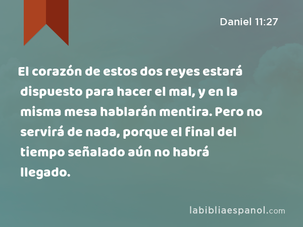 El corazón de estos dos reyes estará dispuesto para hacer el mal, y en la misma mesa hablarán mentira. Pero no servirá de nada, porque el final del tiempo señalado aún no habrá llegado. - Daniel 11:27