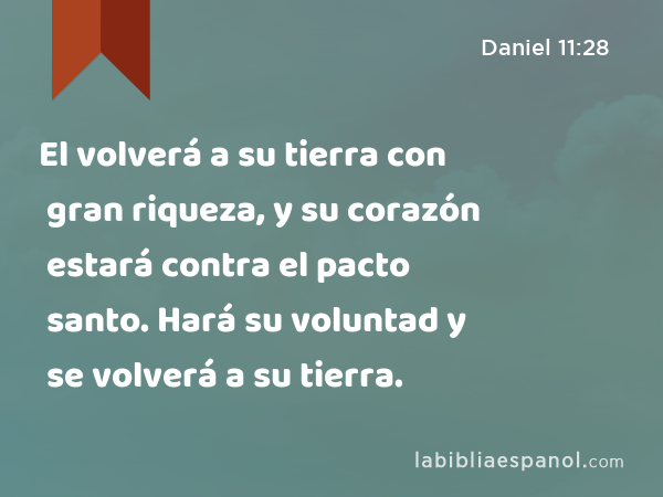 El volverá a su tierra con gran riqueza, y su corazón estará contra el pacto santo. Hará su voluntad y se volverá a su tierra. - Daniel 11:28