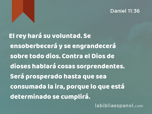 El rey hará su voluntad. Se ensoberbecerá y se engrandecerá sobre todo dios. Contra el Dios de dioses hablará cosas sorprendentes. Será prosperado hasta que sea consumada la ira, porque lo que está determinado se cumplirá. - Daniel 11:36