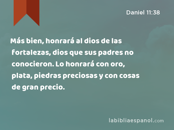 Más bien, honrará al dios de las fortalezas, dios que sus padres no conocieron. Lo honrará con oro, plata, piedras preciosas y con cosas de gran precio. - Daniel 11:38