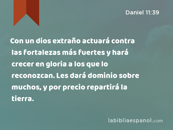 Con un dios extraño actuará contra las fortalezas más fuertes y hará crecer en gloria a los que lo reconozcan. Les dará dominio sobre muchos, y por precio repartirá la tierra. - Daniel 11:39