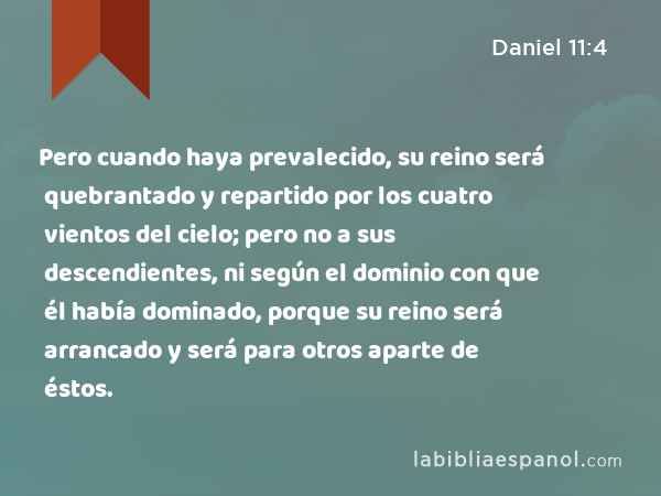 Pero cuando haya prevalecido, su reino será quebrantado y repartido por los cuatro vientos del cielo; pero no a sus descendientes, ni según el dominio con que él había dominado, porque su reino será arrancado y será para otros aparte de éstos. - Daniel 11:4