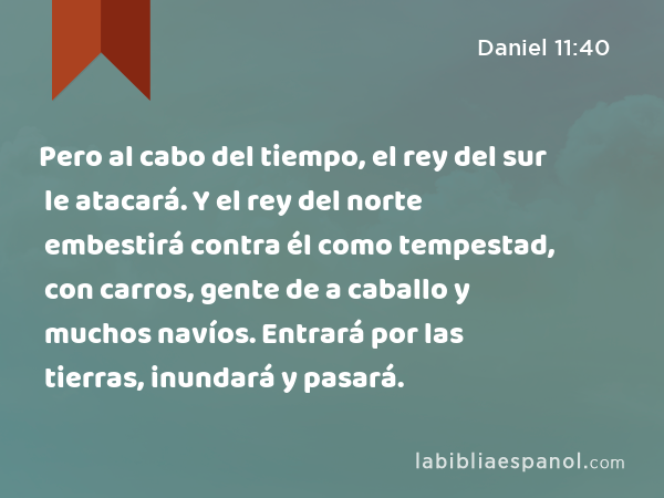 Pero al cabo del tiempo, el rey del sur le atacará. Y el rey del norte embestirá contra él como tempestad, con carros, gente de a caballo y muchos navíos. Entrará por las tierras, inundará y pasará. - Daniel 11:40