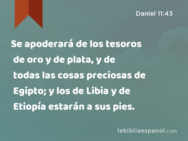 Se apoderará de los tesoros de oro y de plata, y de todas las cosas preciosas de Egipto; y los de Libia y de Etiopía estarán a sus pies. - Daniel 11:43