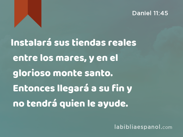 Instalará sus tiendas reales entre los mares, y en el glorioso monte santo. Entonces llegará a su fin y no tendrá quien le ayude. - Daniel 11:45