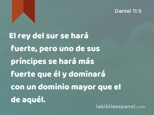 El rey del sur se hará fuerte, pero uno de sus príncipes se hará más fuerte que él y dominará con un dominio mayor que el de aquél. - Daniel 11:5