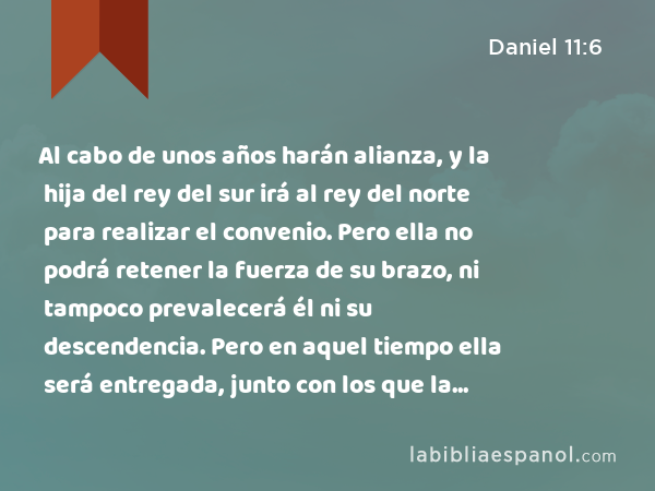 Al cabo de unos años harán alianza, y la hija del rey del sur irá al rey del norte para realizar el convenio. Pero ella no podrá retener la fuerza de su brazo, ni tampoco prevalecerá él ni su descendencia. Pero en aquel tiempo ella será entregada, junto con los que la habían traído, y con su progenitor y sus partidarios. - Daniel 11:6