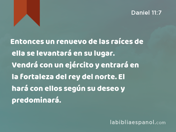 Entonces un renuevo de las raíces de ella se levantará en su lugar. Vendrá con un ejército y entrará en la fortaleza del rey del norte. El hará con ellos según su deseo y predominará. - Daniel 11:7