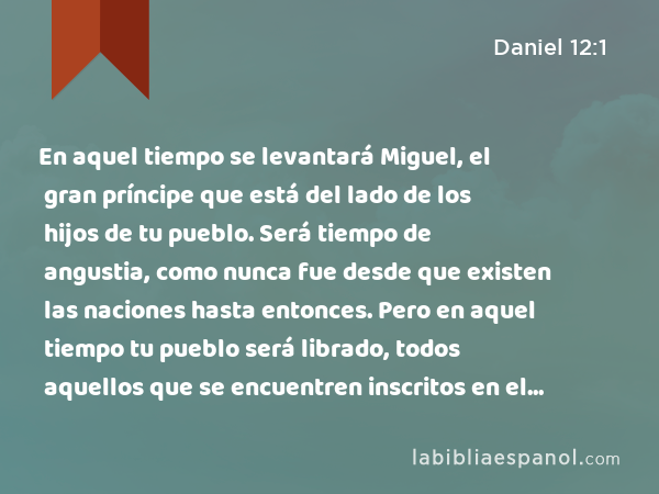 En aquel tiempo se levantará Miguel, el gran príncipe que está del lado de los hijos de tu pueblo. Será tiempo de angustia, como nunca fue desde que existen las naciones hasta entonces. Pero en aquel tiempo tu pueblo será librado, todos aquellos que se encuentren inscritos en el libro. - Daniel 12:1