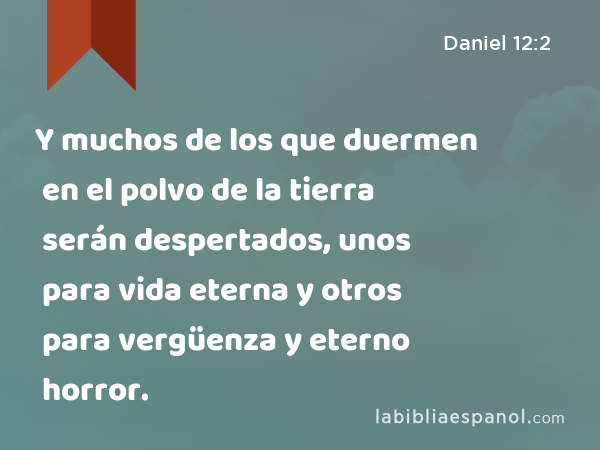 Y muchos de los que duermen en el polvo de la tierra serán despertados, unos para vida eterna y otros para vergüenza y eterno horror. - Daniel 12:2