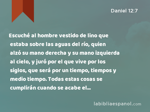 Escuché al hombre vestido de lino que estaba sobre las aguas del río, quien alzó su mano derecha y su mano izquierda al cielo, y juró por el que vive por los siglos, que será por un tiempo, tiempos y medio tiempo. Todas estas cosas se cumplirán cuando se acabe el quebrantamiento de la fuerza del pueblo santo. - Daniel 12:7