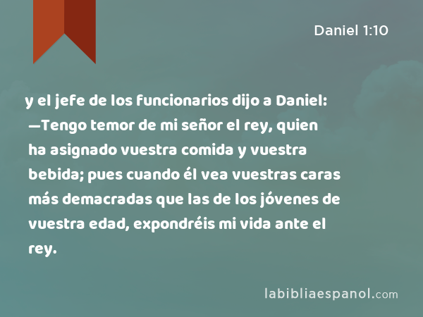 y el jefe de los funcionarios dijo a Daniel: —Tengo temor de mi señor el rey, quien ha asignado vuestra comida y vuestra bebida; pues cuando él vea vuestras caras más demacradas que las de los jóvenes de vuestra edad, expondréis mi vida ante el rey. - Daniel 1:10