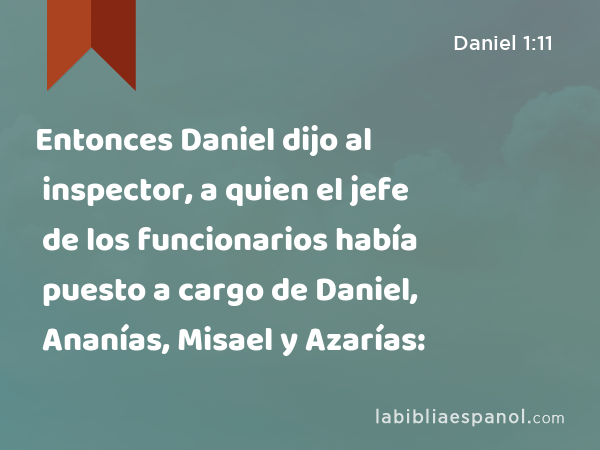 Entonces Daniel dijo al inspector, a quien el jefe de los funcionarios había puesto a cargo de Daniel, Ananías, Misael y Azarías: - Daniel 1:11