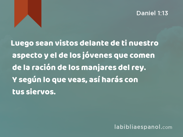 Luego sean vistos delante de ti nuestro aspecto y el de los jóvenes que comen de la ración de los manjares del rey. Y según lo que veas, así harás con tus siervos. - Daniel 1:13