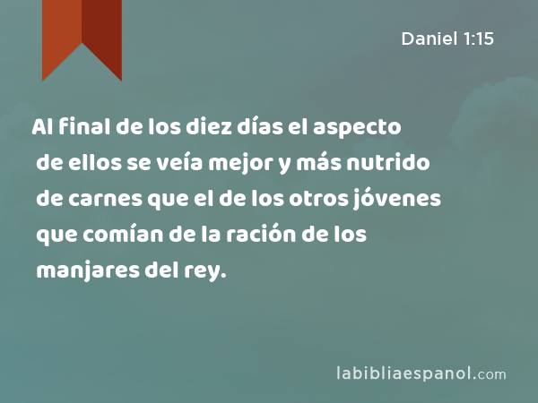 Al final de los diez días el aspecto de ellos se veía mejor y más nutrido de carnes que el de los otros jóvenes que comían de la ración de los manjares del rey. - Daniel 1:15