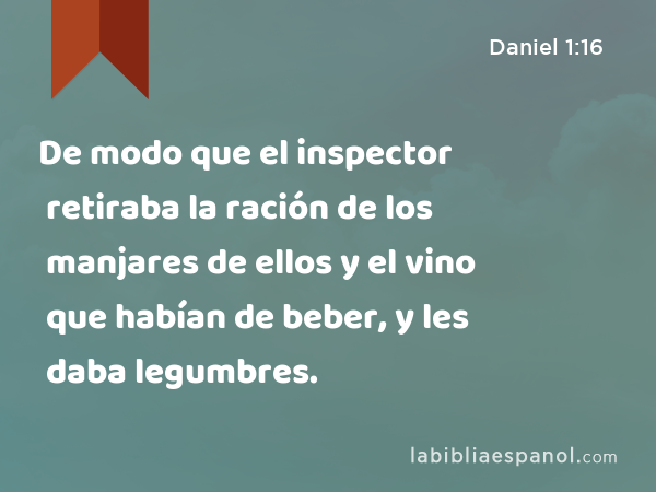 De modo que el inspector retiraba la ración de los manjares de ellos y el vino que habían de beber, y les daba legumbres. - Daniel 1:16