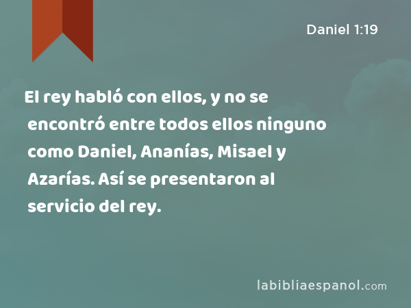 El rey habló con ellos, y no se encontró entre todos ellos ninguno como Daniel, Ananías, Misael y Azarías. Así se presentaron al servicio del rey. - Daniel 1:19