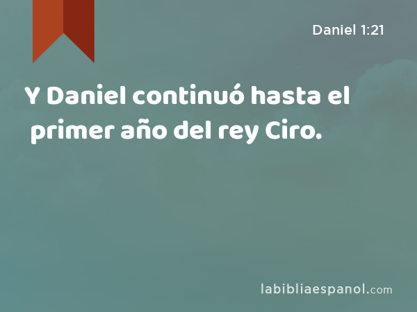 Y Daniel continuó hasta el primer año del rey Ciro. - Daniel 1:21