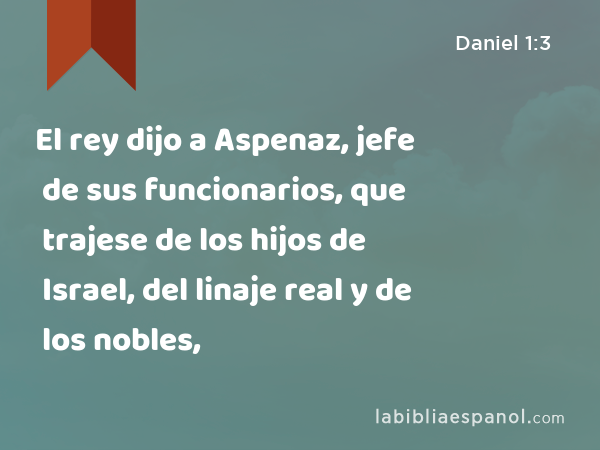 El rey dijo a Aspenaz, jefe de sus funcionarios, que trajese de los hijos de Israel, del linaje real y de los nobles, - Daniel 1:3