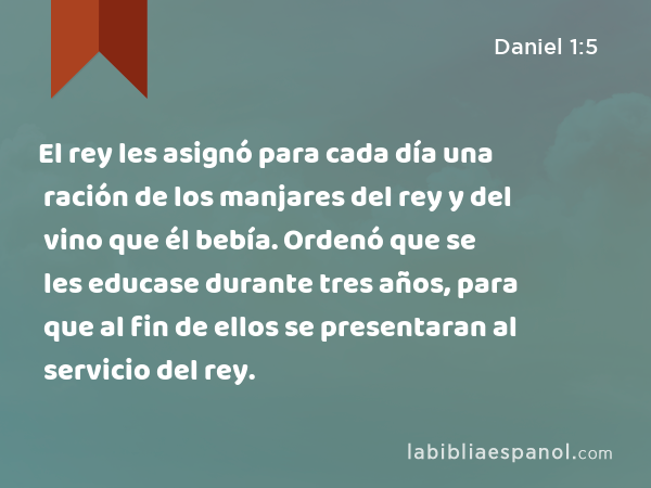 El rey les asignó para cada día una ración de los manjares del rey y del vino que él bebía. Ordenó que se les educase durante tres años, para que al fin de ellos se presentaran al servicio del rey. - Daniel 1:5