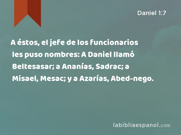 A éstos, el jefe de los funcionarios les puso nombres: A Daniel llamó Beltesasar; a Ananías, Sadrac; a Misael, Mesac; y a Azarías, Abed-nego. - Daniel 1:7