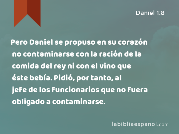 Pero Daniel se propuso en su corazón no contaminarse con la ración de la comida del rey ni con el vino que éste bebía. Pidió, por tanto, al jefe de los funcionarios que no fuera obligado a contaminarse. - Daniel 1:8