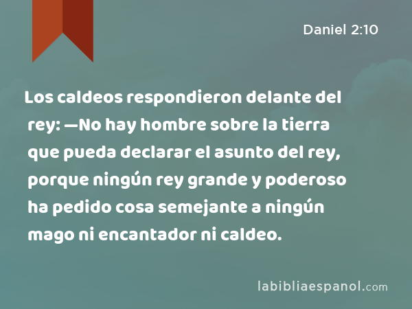 Los caldeos respondieron delante del rey: —No hay hombre sobre la tierra que pueda declarar el asunto del rey, porque ningún rey grande y poderoso ha pedido cosa semejante a ningún mago ni encantador ni caldeo. - Daniel 2:10