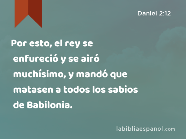 Por esto, el rey se enfureció y se airó muchísimo, y mandó que matasen a todos los sabios de Babilonia. - Daniel 2:12