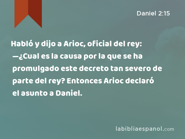 Habló y dijo a Arioc, oficial del rey: —¿Cual es la causa por la que se ha promulgado este decreto tan severo de parte del rey? Entonces Arioc declaró el asunto a Daniel. - Daniel 2:15