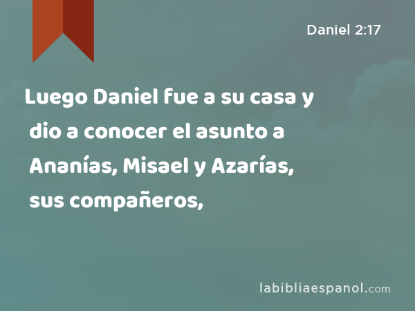 Luego Daniel fue a su casa y dio a conocer el asunto a Ananías, Misael y Azarías, sus compañeros, - Daniel 2:17